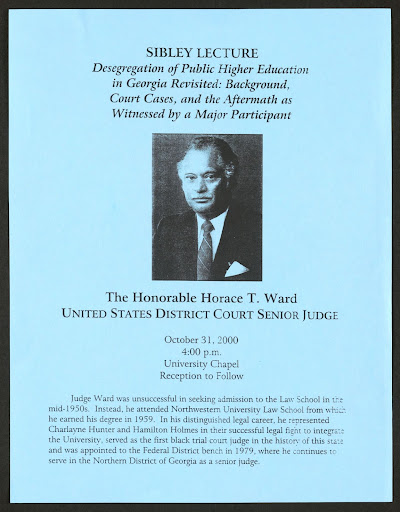 Image courtesy of University of Georgia Alexander Campbell King Law Library Archives & Special Collections. Flier for the 92nd John A. Sibley Lecture, held at the University of Georgia School of Law on October 31, 2000. The lecture was delivered by Horace T. Ward, the first African American student to challenge the racially discriminatory practices at the University of Georgia and the first African American to serve as a  judge for the U.S. District Court for the Northern District of Georgia.